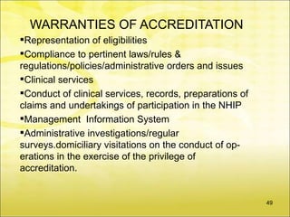 WARRANTIES OF ACCREDITATION
Representation of eligibilities
Compliance to pertinent laws/rules &
regulations/policies/administrative orders and issues
Clinical services
Conduct of clinical services, records, preparations of
claims and undertakings of participation in the NHIP
Management Information System
Administrative investigations/regular
surveys.domiciliary visitations on the conduct of op-
erations in the exercise of the privilege of
accreditation.


                                                          49
 