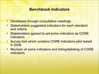 Benchbook Indicators

• Developed through consultative meetings
• Stakeholders suggested indicators for each standard
  and criteria
• Stakeholders agreed to set some indicators as CORE
  indicators
• Survey tool which contains CORE indicators pilot tested
  in 2008
• Revision of some indicators and listing/delisting of CORE
  indicators
 