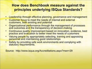 How does Benchbook measure against the
       principles underlying ISQua Standards?
•   Leadership through effective planning, governance and management
•   Customer focus to meet the needs of internal and external
    customers, both existing and potential
•   Organizational performance through the management of processes
    and outcomes and the transparency of decision-making
•   Continuous quality improvement based on innovation, evidence, best
    practice and evaluation to better meet the needs of customers
•   Valuing people by appropriately selecting, training and appraising
    personnel and maintaining good relationships
•   Safety by providing safe work environments and complying with
    statutory requirements.

Source: http://www.isqua.org/Accreditations.aspx?men=29
 