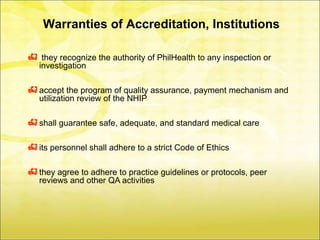 Warranties of Accreditation, Institutions

    they recognize the authority of PhilHealth to any inspection or
    investigation

 accept the program of quality assurance, payment mechanism and
    utilization review of the NHIP

 shall guarantee safe, adequate, and standard medical care

 its personnel shall adhere to a strict Code of Ethics

 they agree to adhere to practice guidelines or protocols, peer
    reviews and other QA activities
 