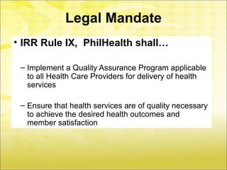 Legal Mandate
• IRR Rule IX, PhilHealth shall…

 – Implement a Quality Assurance Program applicable
   to all Health Care Providers for delivery of health
   services

 – Ensure that health services are of quality necessary
   to achieve the desired health outcomes and
   member satisfaction
 