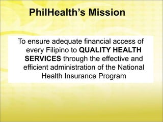 PhilHealth’s Mission

To ensure adequate financial access of
  every Filipino to QUALITY HEALTH
  SERVICES through the effective and
 efficient administration of the National
        Health Insurance Program
 