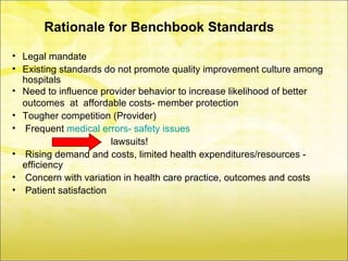 Rationale for Benchbook Standards

• Legal mandate
• Existing standards do not promote quality improvement culture among
  hospitals
• Need to influence provider behavior to increase likelihood of better
  outcomes at affordable costs- member protection
• Tougher competition (Provider)
• Frequent medical errors- safety issues
                       lawsuits!
• Rising demand and costs, limited health expenditures/resources -
  efficiency
• Concern with variation in health care practice, outcomes and costs
• Patient satisfaction
 