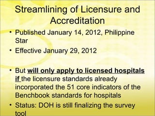 Streamlining of Licensure and
         Accreditation
• Published January 14, 2012, Philippine
  Star
• Effective January 29, 2012

• But will only apply to licensed hospitals
  if the licensure standards already
  incorporated the 51 core indicators of the
  Benchbook standards for hospitals
• Status: DOH is still finalizing the survey
  tool
 