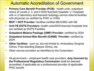 Automatic Accreditation of Government
•                            HCPs
    Primary Care Benefit Provider (PCB): health units, outpatient
    clinics of Levels 2, 3, and 4 DOH licensed hospitals, L1 hospitals
    with a L2 laboratory and licensed radiology service referral facilities
    with physician as certified by PHIC or CHDs
•   MCP + NCP Provider: facilities certified BEmONC with NS
•   Anti-TB DOTS Providers: health units/DOH-licensed hospitals that
    are certified as DOTS Facilities
•   Outpatient Malaria Package (OMP) Provider: certified by DOH
•   Outpatient Animal Bite Benefit (OABB) Provider: certified by
    DOH
•   Other facilities: such as, but not limited to, Ambulatory Surgical
    Clinics, Free-standing Dialysis Clinics, etc.
•   Other service providers as identified by the Corporation

•   All government – employed health care providers, duly licensed by
    the Professional Regulatory Commission shall be deemed
    accredited, if applicable as a professional provider of applicable
    PHIC benefit.
 