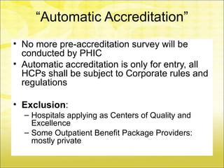 “Automatic Accreditation”
• No more pre-accreditation survey will be
  conducted by PHIC
• Automatic accreditation is only for entry, all
  HCPs shall be subject to Corporate rules and
  regulations

• Exclusion:
  – Hospitals applying as Centers of Quality and
    Excellence
  – Some Outpatient Benefit Package Providers:
    mostly private
 