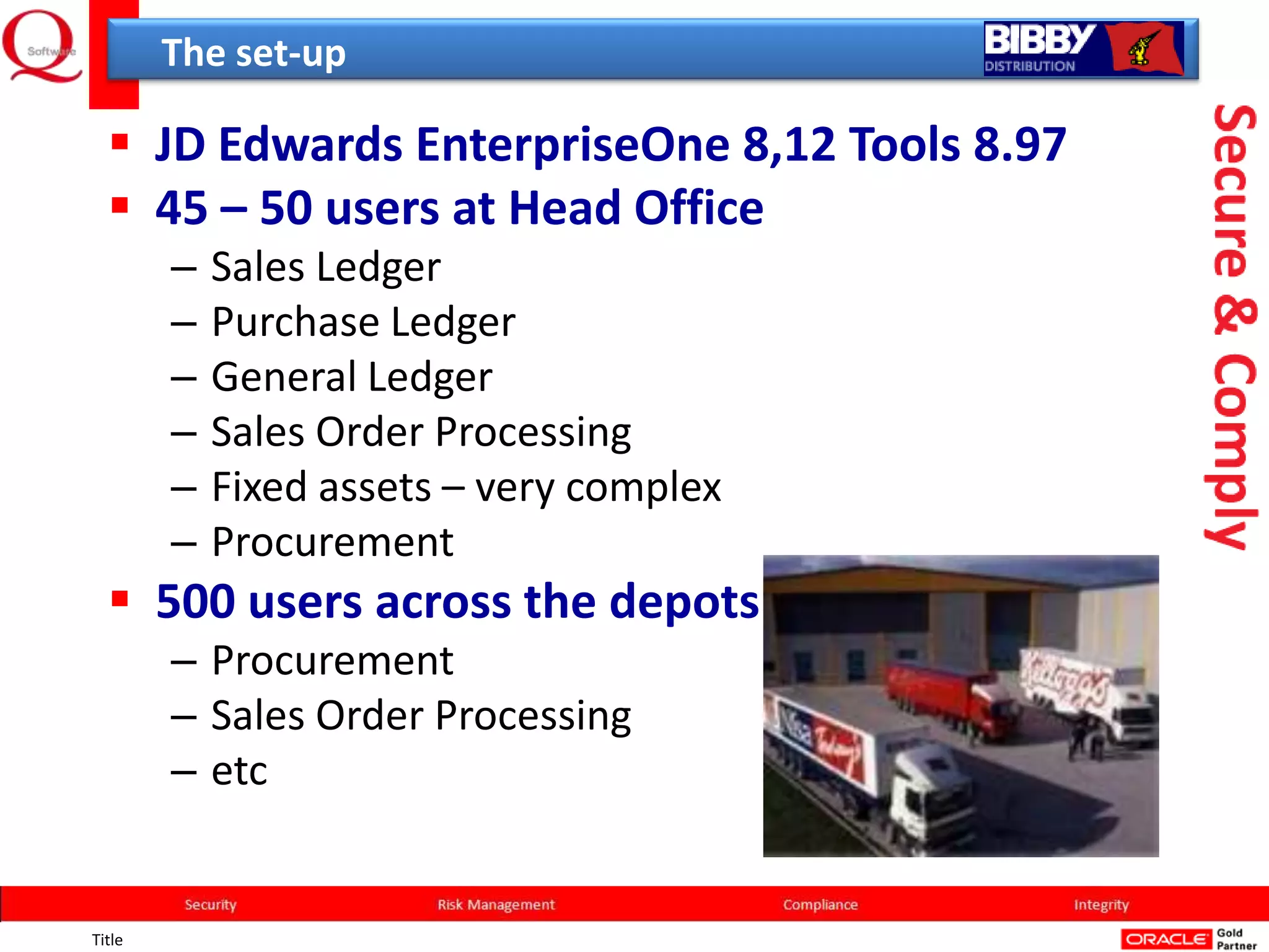 The set-up

   JD Edwards EnterpriseOne 8,12 Tools 8.97
   45 – 50 users at Head Office
        –   Sales Ledger
        –   Purchase Ledger
        –   General Ledger
        –   Sales Order Processing
        –   Fixed assets – very complex
        –   Procurement
   500 users across the depots
        – Procurement
        – Sales Order Processing
        – etc


Title
 