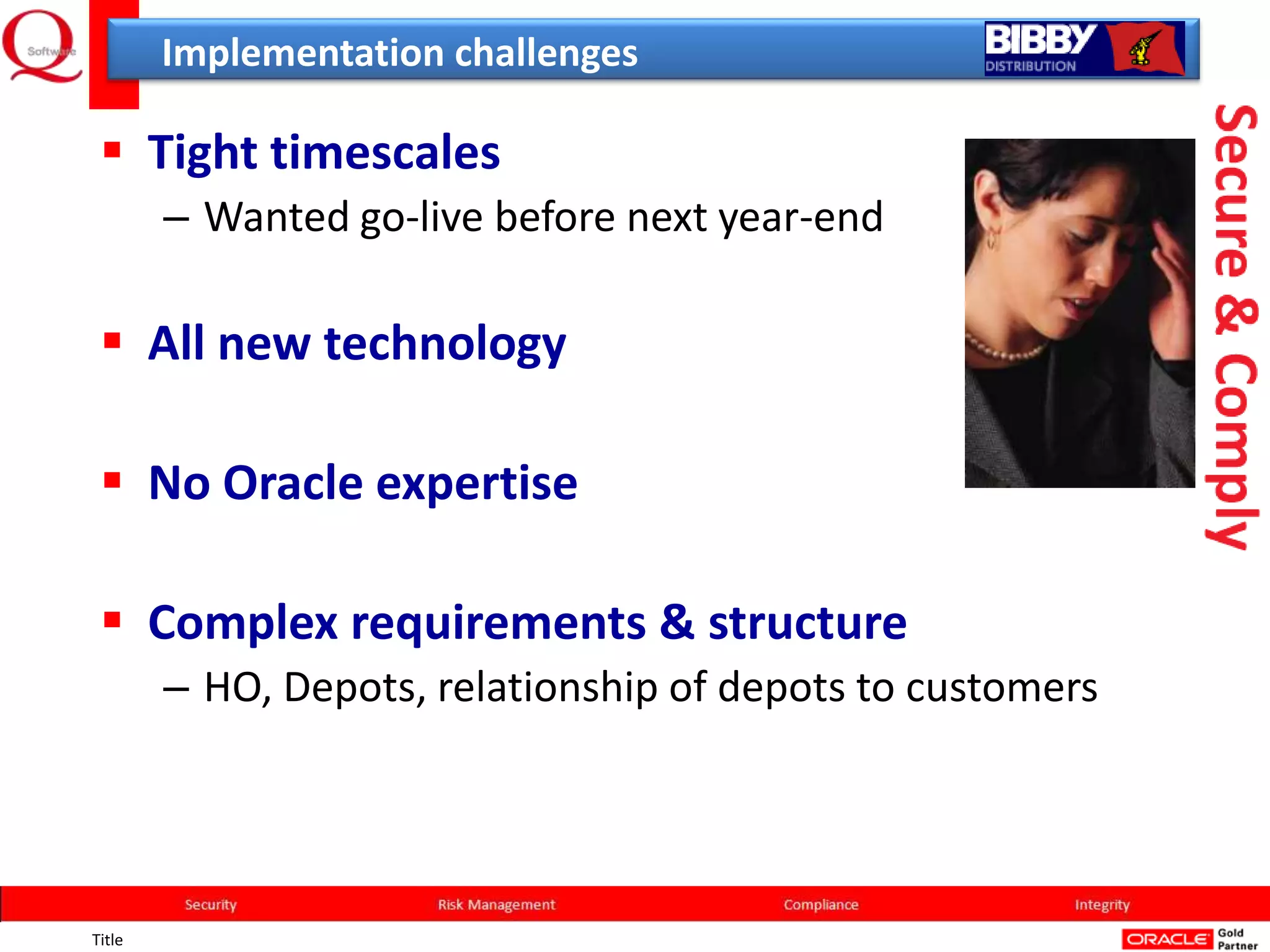 Implementation challenges

  Tight timescales
        – Wanted go-live before next year-end

  All new technology

  No Oracle expertise

  Complex requirements & structure
        – HO, Depots, relationship of depots to customers




Title
 