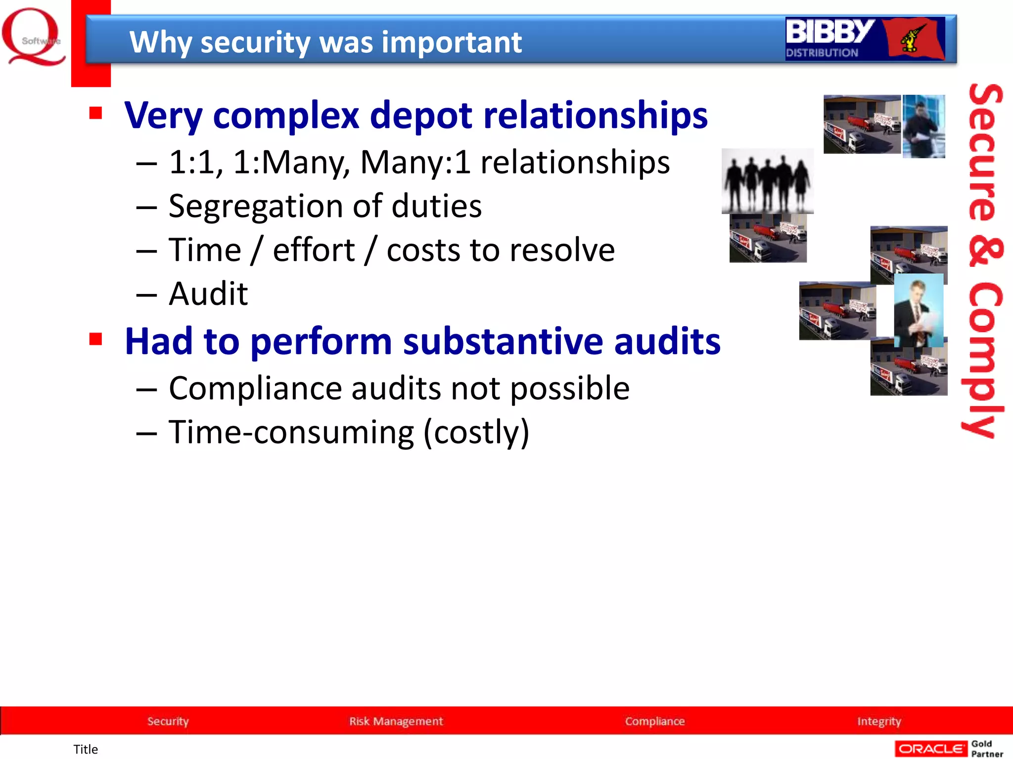 Why security was important

   Very complex depot relationships
        –   1:1, 1:Many, Many:1 relationships
        –   Segregation of duties
        –   Time / effort / costs to resolve
        –   Audit
   Had to perform substantive audits
        – Compliance audits not possible
        – Time-consuming (costly)




Title
 