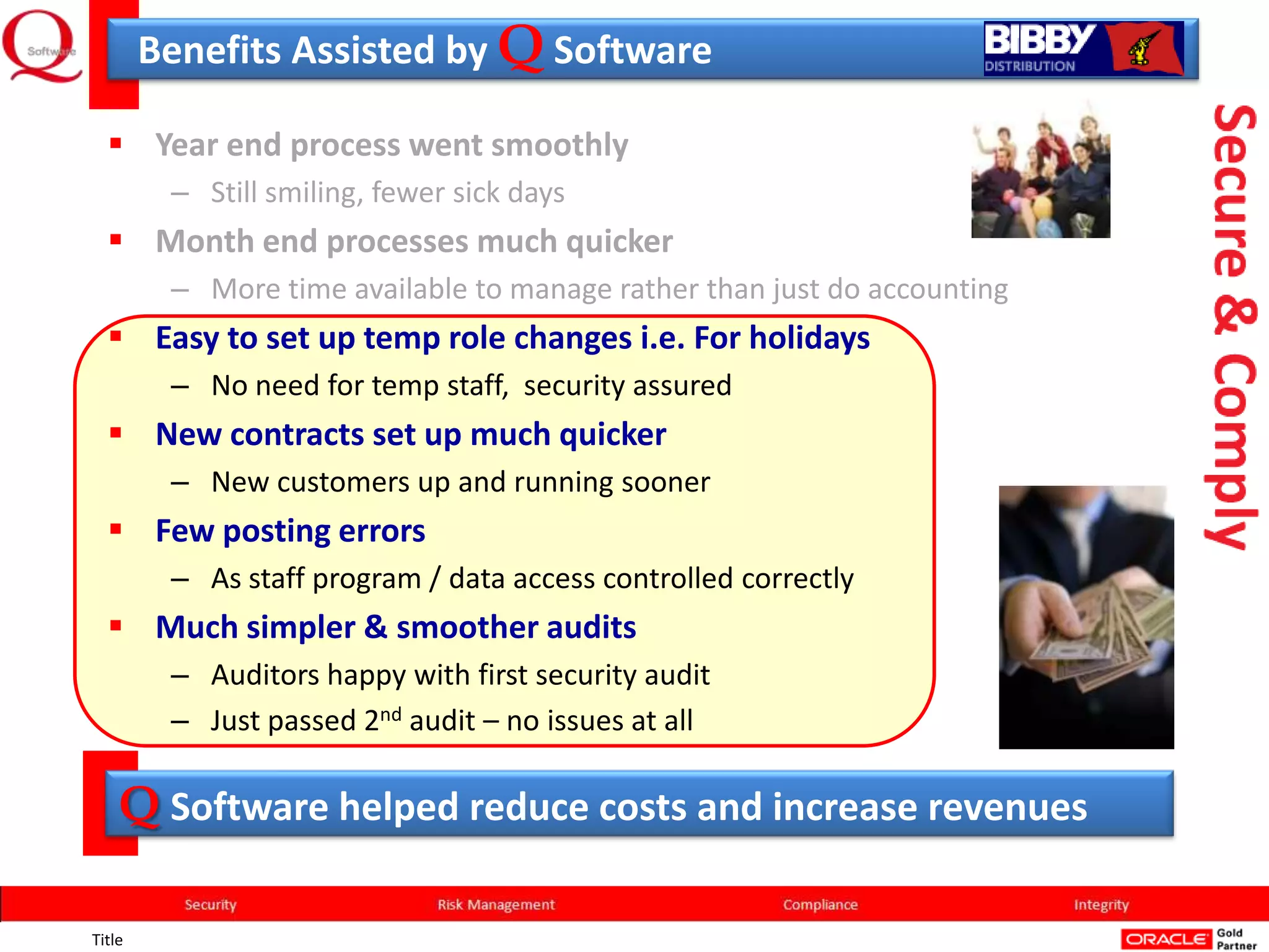 Benefits Assisted by Q Software

   Year end process went smoothly
         – Still smiling, fewer sick days
   Month end processes much quicker
         – More time available to manage rather than just do accounting
   Easy to set up temp role changes i.e. For holidays
         – No need for temp staff, security assured
   New contracts set up much quicker
         – New customers up and running sooner
   Few posting errors
         – As staff program / data access controlled correctly
   Much simpler & smoother audits
         – Auditors happy with first security audit
         – Just passed 2nd audit – no issues at all

    Q Software helped reduce costs and increase revenues

Title
 