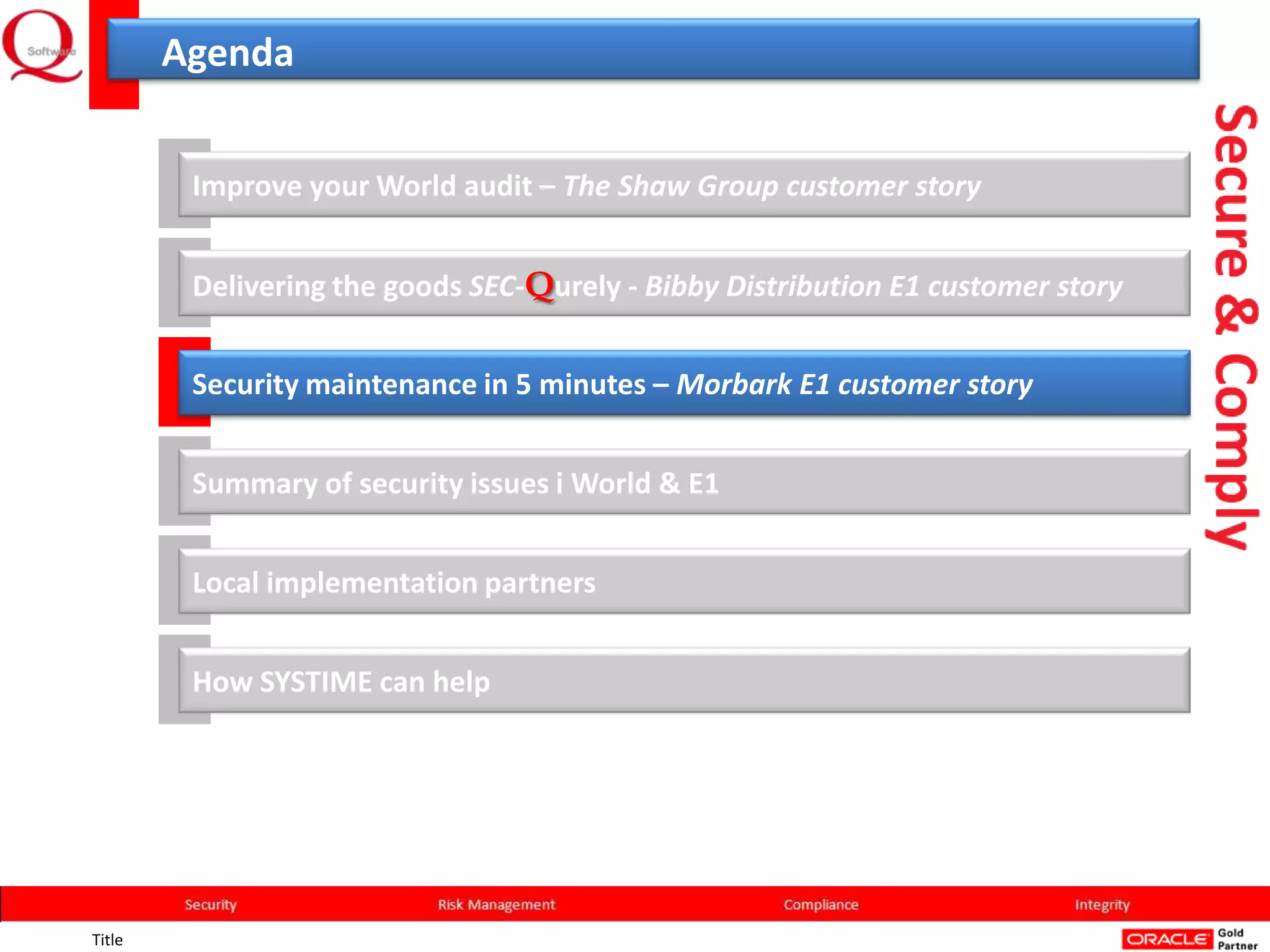 Agenda


         Improve your World audit – The Shaw Group customer story


         Delivering the goods SEC-Qurely - Bibby Distribution E1 customer story


         Security maintenance in 5 minutes – Morbark E1 customer story


         Summary of security issues i World & E1


         Local implementation partners


         How SYSTIME can help




Title
 