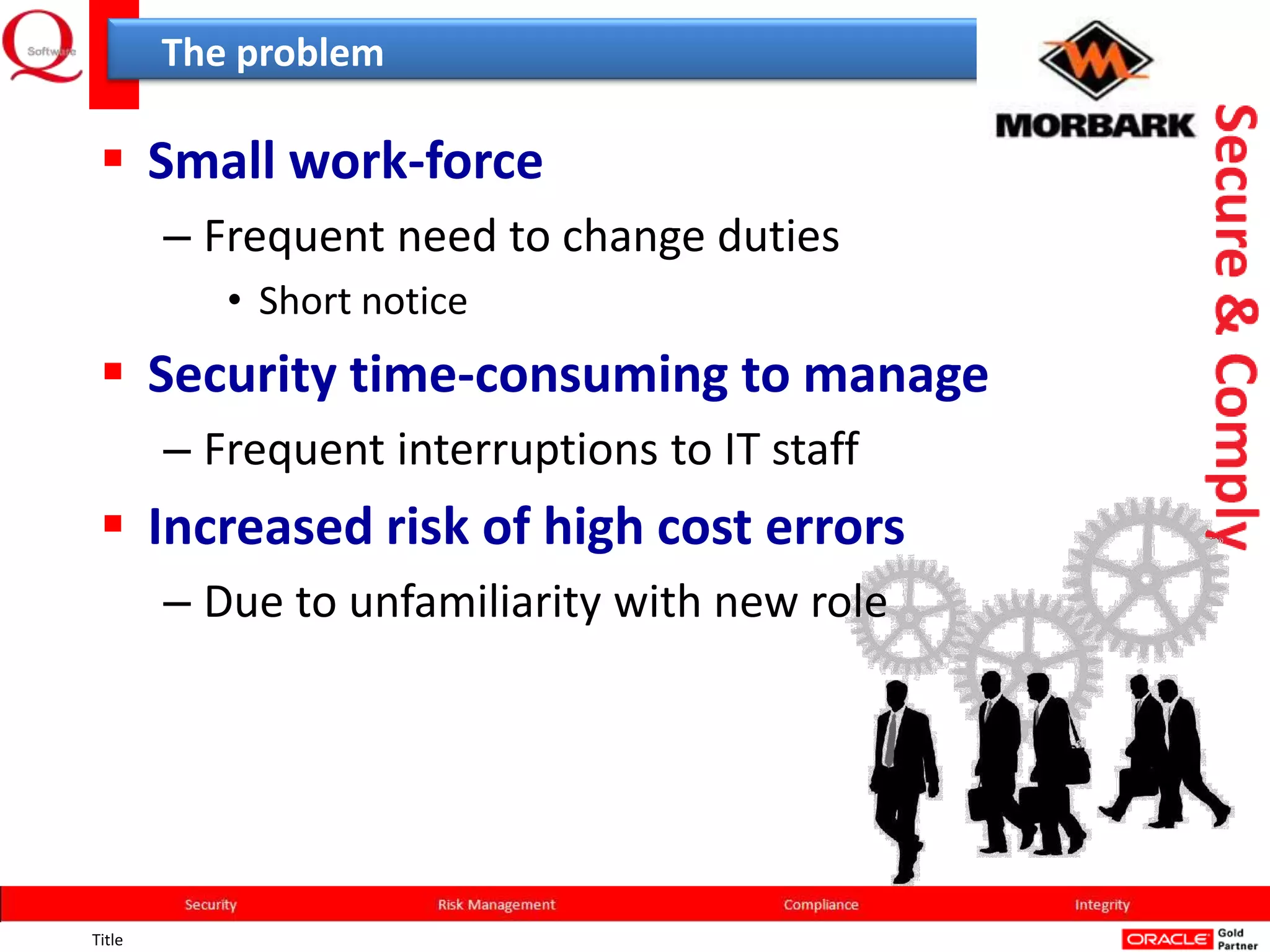 The problem

  Small work-force
        – Frequent need to change duties
           • Short notice
  Security time-consuming to manage
        – Frequent interruptions to IT staff
  Increased risk of high cost errors
        – Due to unfamiliarity with new role




Title
 