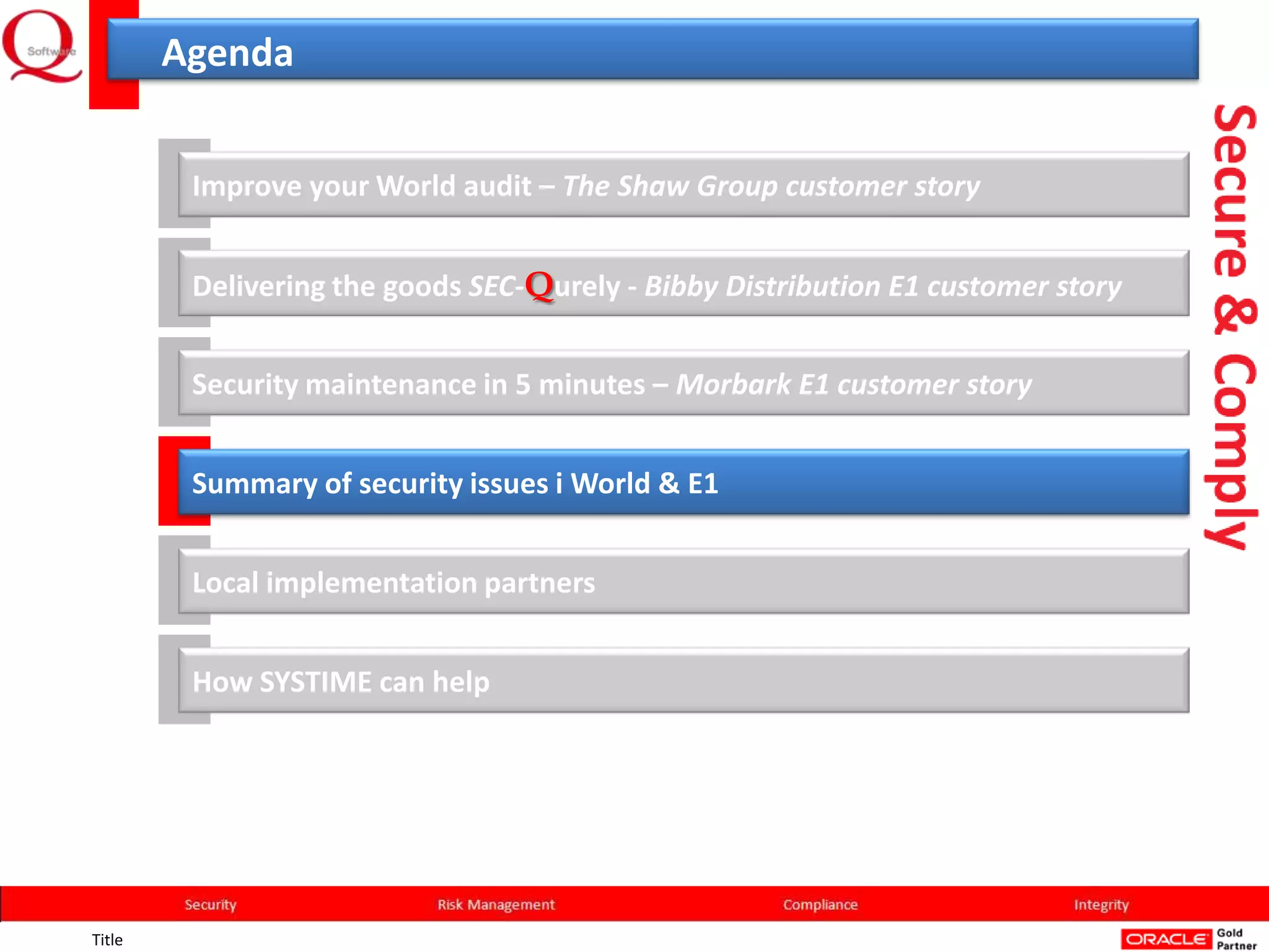 Agenda


         Improve your World audit – The Shaw Group customer story


         Delivering the goods SEC-Qurely - Bibby Distribution E1 customer story


         Security maintenance in 5 minutes – Morbark E1 customer story


         Summary of security issues i World & E1


         Local implementation partners


         How SYSTIME can help




Title
 