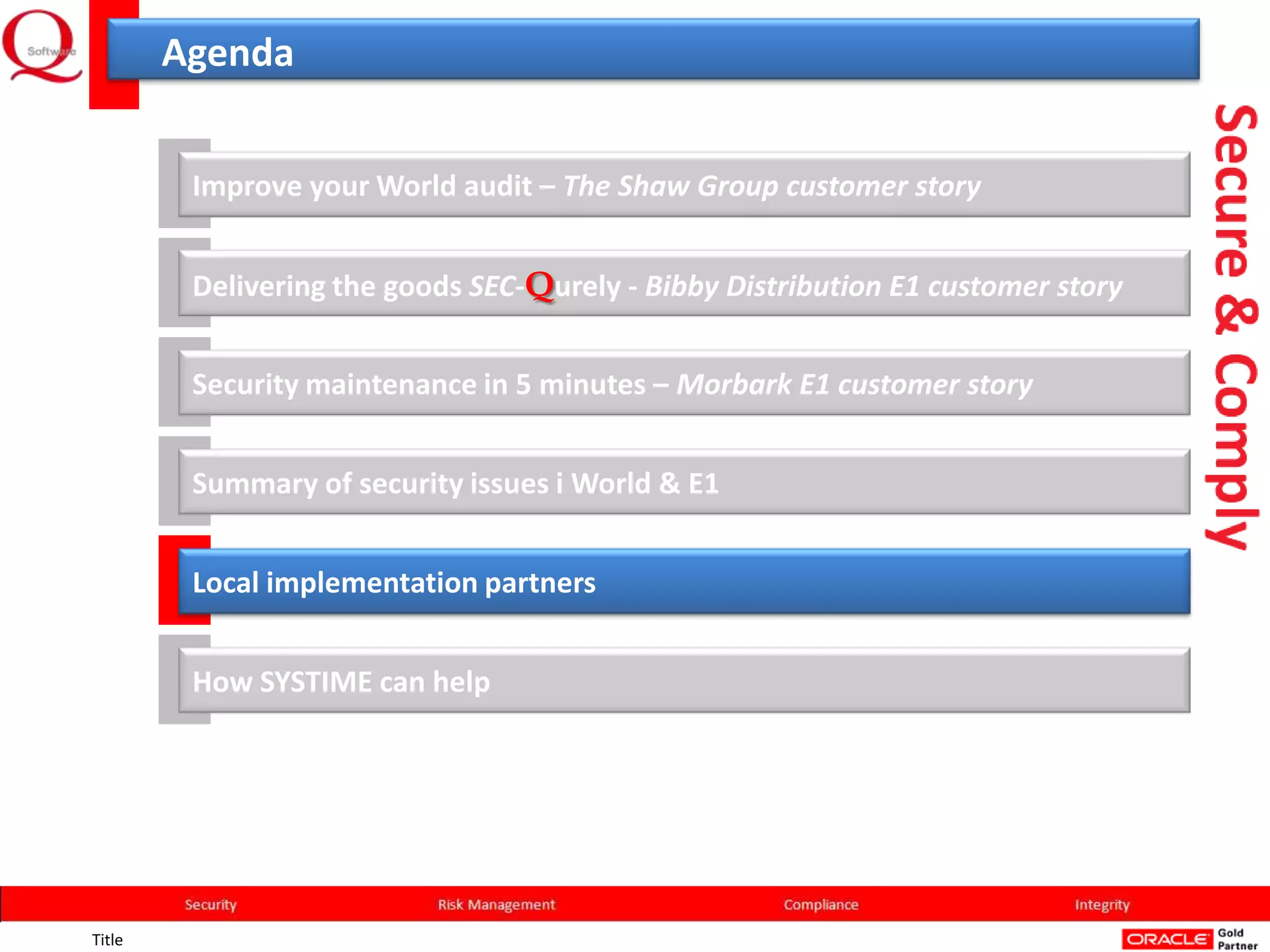Agenda


         Improve your World audit – The Shaw Group customer story


         Delivering the goods SEC-Qurely - Bibby Distribution E1 customer story


         Security maintenance in 5 minutes – Morbark E1 customer story


         Summary of security issues i World & E1


         Local implementation partners


         How SYSTIME can help




Title
 