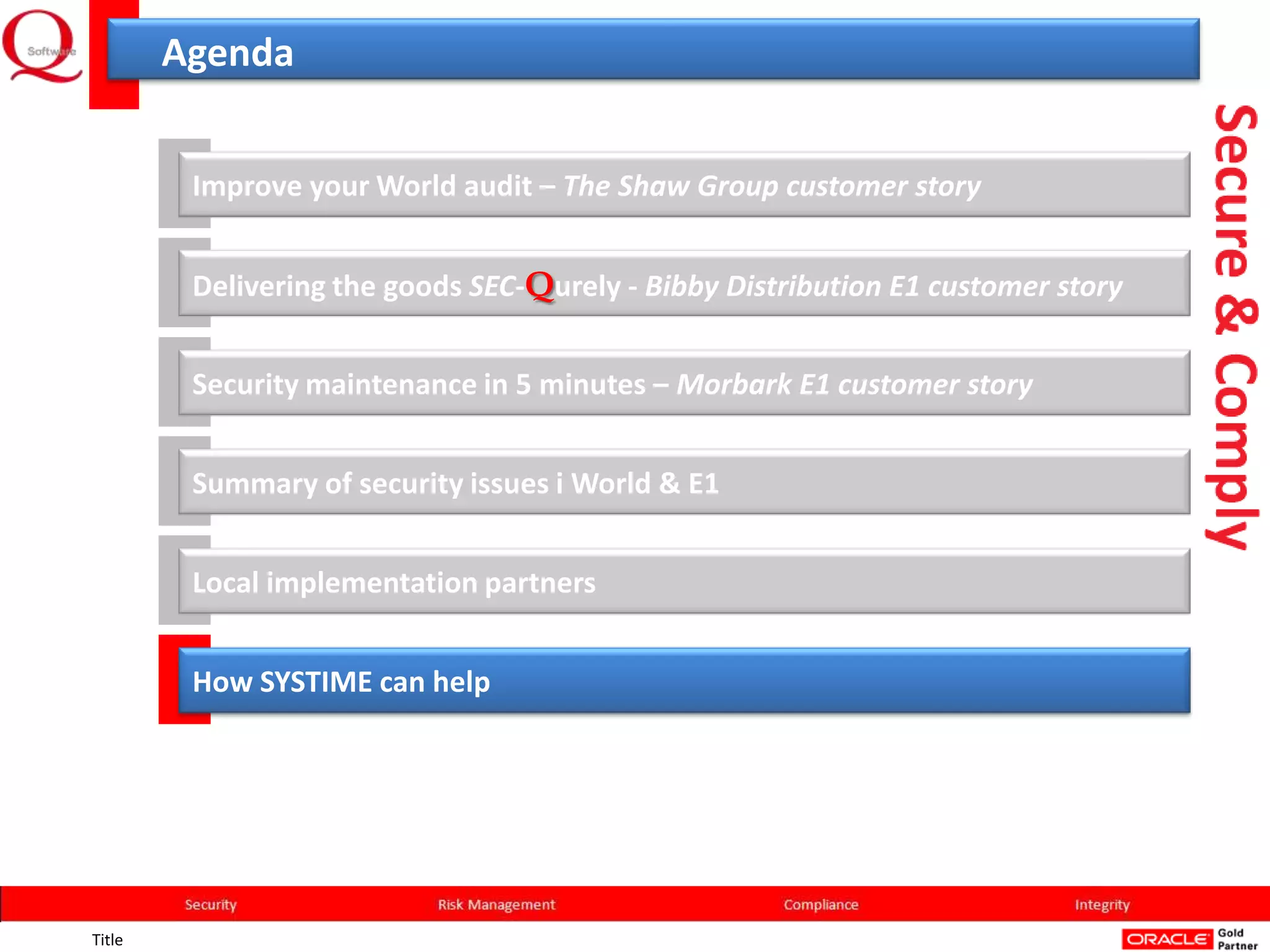 Agenda


         Improve your World audit – The Shaw Group customer story


         Delivering the goods SEC-Qurely - Bibby Distribution E1 customer story


         Security maintenance in 5 minutes – Morbark E1 customer story


         Summary of security issues i World & E1


         Local implementation partners


         How SYSTIME can help




Title
 