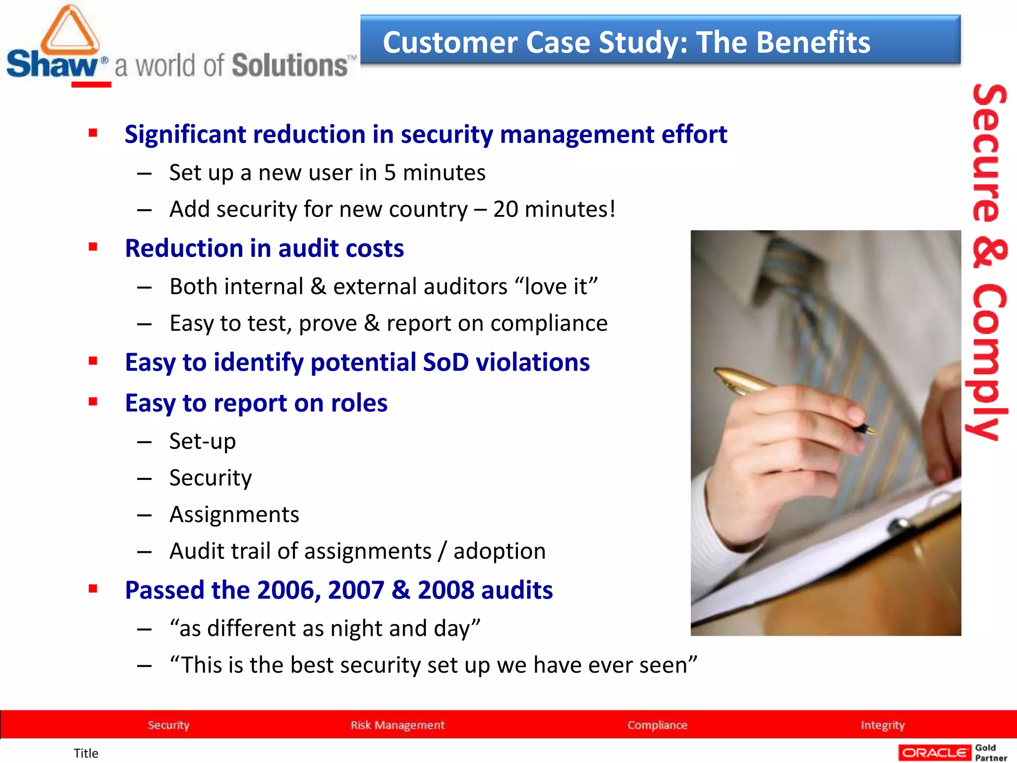 Customer Case Study: The Benefits

   Significant reduction in security management effort
        – Set up a new user in 5 minutes
        – Add security for new country – 20 minutes!
   Reduction in audit costs
        – Both internal & external auditors “love it”
        – Easy to test, prove & report on compliance
   Easy to identify potential SoD violations
   Easy to report on roles
        –   Set-up
        –   Security
        –   Assignments
        –   Audit trail of assignments / adoption
   Passed the 2006, 2007 & 2008 audits
        – “as different as night and day”
        – “This is the best security set up we have ever seen”


Title
 