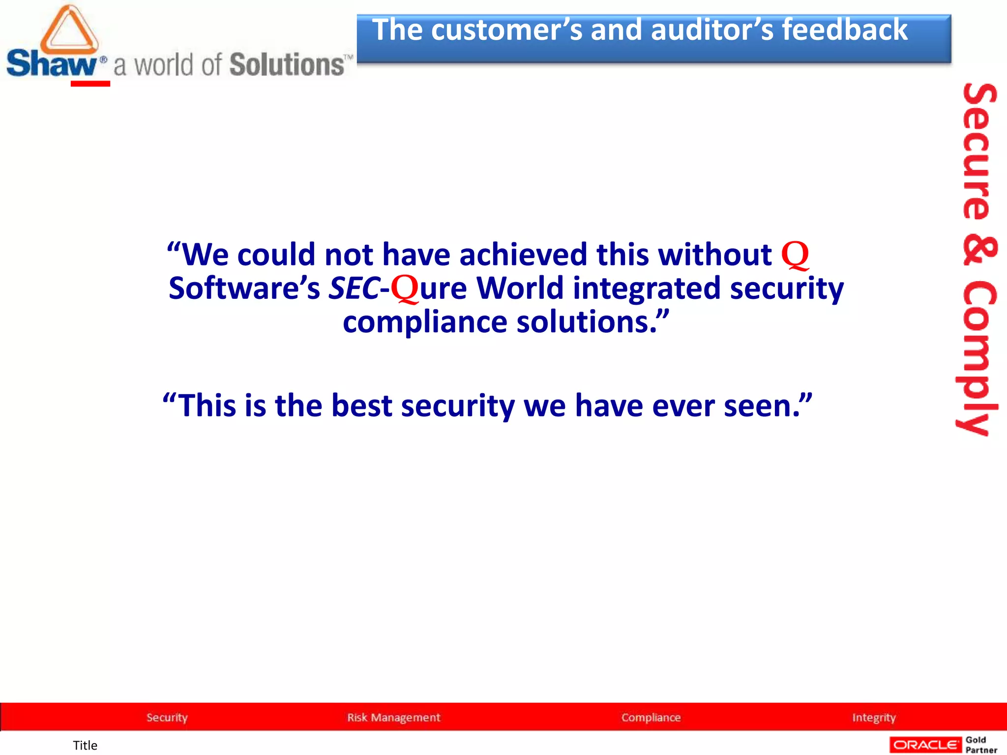 The customer’s and auditor’s feedback




        “We could not have achieved this without Q
        Software’s SEC-Qure World integrated security
                    compliance solutions.”

        “This is the best security we have ever seen.”




Title
 