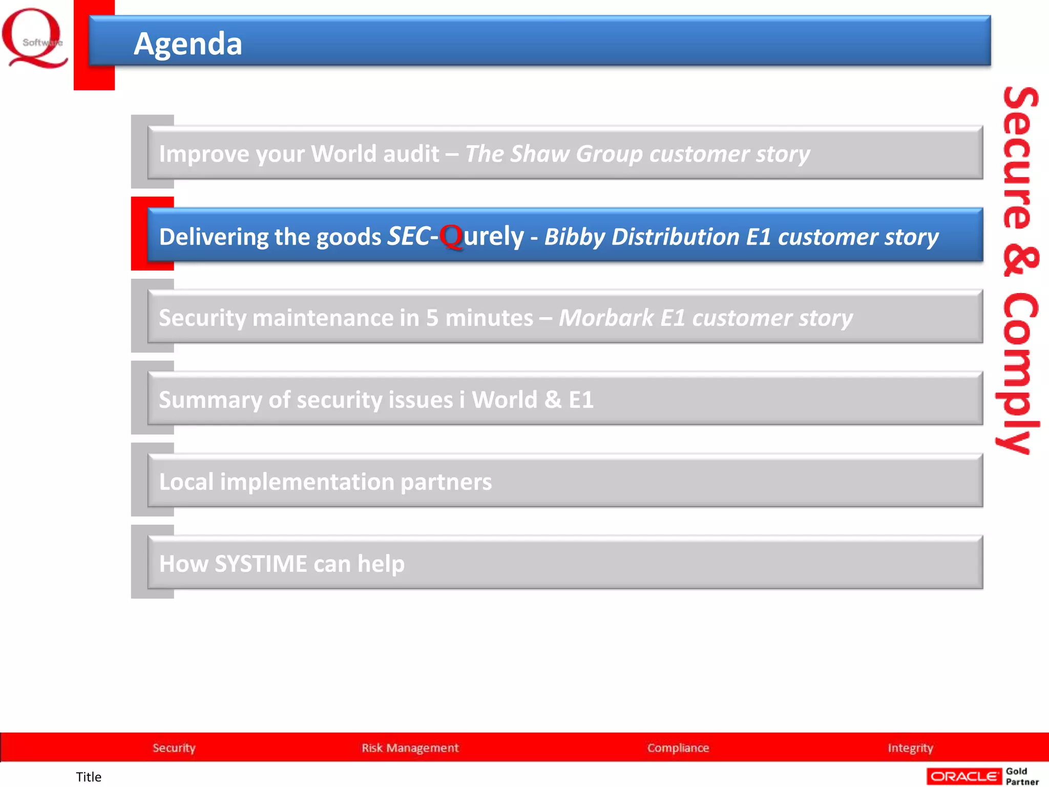 Agenda


         Improve your World audit – The Shaw Group customer story


         Delivering the goods SEC-Qurely - Bibby Distribution E1 customer story


         Security maintenance in 5 minutes – Morbark E1 customer story


         Summary of security issues i World & E1


         Local implementation partners


         How SYSTIME can help




Title
 