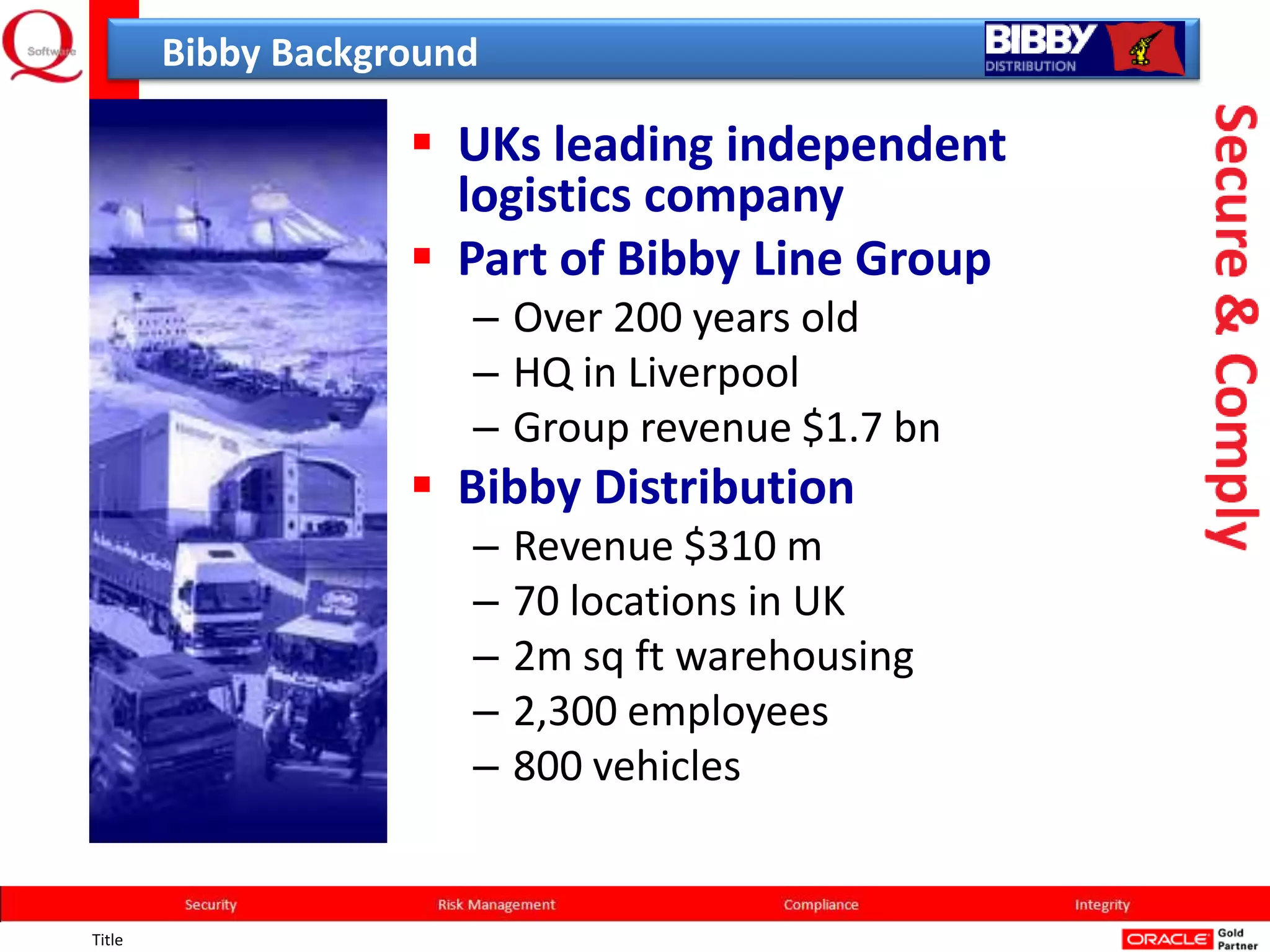 Bibby Background

                     UKs leading independent
                      logistics company
                     Part of Bibby Line Group
                       – Over 200 years old
                       – HQ in Liverpool
                       – Group revenue $1.7 bn
                     Bibby Distribution
                       –   Revenue $310 m
                       –   70 locations in UK
                       –   2m sq ft warehousing
                       –   2,300 employees
                       –   800 vehicles


Title
 