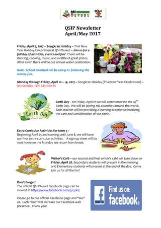 QSIP Newsletter
April/May 2017
Friday, April 7, 2017 – Songkran Holiday – Thai New
Year Holiday Celebration at QSI Phuket – Join us for a
full day of activities, events and fun! There will be
dancing, cooking, music, and a raffle of great prizes.
After lunch there will be our annual water celebration.
Note: School dismissal will be 1:00 p.m. following the
watery fun.
Monday through Friday, April 10 – 14, 2017 – Songkran Holiday (Thai New Year Celebration) –
NO SCHOOL FOR STUDENTS
Earth Day – On Friday, April 21 we will commemorate the 47th
Earth Day. We will be joining 192 countries around the world.
Each teacher will be providing a learning experience involving
the care and consideration of our earth.
Extra-Curricular Activities for term 3 –
Beginning April 25 and running until June 8, we will have
our final extra-curricular activities. A sign-up sheet will be
sent home on the Monday we return from break.
Writer’s Café – our second and final writer’s café will take place on
Friday, April 28. Secondary students will present in the morning
and Elementary students will present at the end of the day. Come
join us for all the fun!
Don’t Forget!
The official QSI Phuket Facebook page can be
viewed at https://www.facebook.com/qsi.pkt/
Please go to our official Facebook page and “like”
us. Each “like” will increase our Facebook web
presence. Thank you!
 