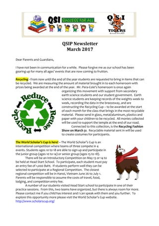 QSIP Newsletter
March 2017
Dear Parents and Guardians,
I have not been in communication for a while. Please forgive me as our school has been
gearing up for many all ages’ events that are now coming to fruition.
Recycling - From now until the end of the year students are requested to bring in items that can
be recycled. We are measuring the amount of material brought in to each homeroom with
prizes being awarded at the end of the year. Mr. Pera-Cole’s homeroom is once again
organizing this movement with support from secondary
earth science students and our student government. Earth
science students are keeping records of the weights week to
week, recording the data in the breezeway, and are
constructing the Recycling Cup – to be awarded at the start
of each month for the class that brings in the most recyclable
material. Please send in glass, metal/aluminum, plastics and
paper with your children to be recycled. All monies collected
will be used to support the temple at the end of our road.
Connected to this collection, is the Recycling Fashion
Show on March 31. Recyclable material sent in will be used
to create costumes for participants.
The World Scholar’s Cup is here! – The World Scholar’s Cup is an
international competition where teams of three compete in 4
events. Students ages 10 to 18 are able to sign up and participate in
the junior group (ages 10 to 14) or senior group (ages 15 to 18).
There will be an Introductory Competition on May 13 or 14 to
be held at Head Start School. To participate, each student must pay
an entry fee of 1,000 Baht. If students perform well they can be
selected to participate at a Regional Competition. The closest
regional competition will be in Hanoi, Vietnam June 26 to July 1.
Parents will be responsible to assume the costs of travel, food,
lodging, and competition entry fee.
A number of our students visited Head Start school to participate in one of their
practice sessions. From this, two teams have organized, but there is always room for more.
Please contact me if you child has interest and I can speak with them and you further. To
explore this opportunity more please visit the World Scholar’s Cup website.
http://www.scholarscup.org/
 