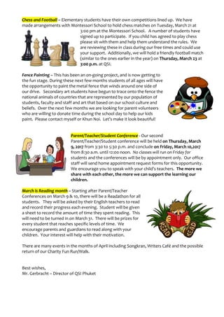 Chess and Football – Elementary students have their own competitions lined up. We have
made arrangements with Montessori School to hold chess matches on Tuesday, March 21 at
3:00 pm at the Montessori School. A number of students have
signed up to participate. If you child has agreed to play chess
please sit with them and help them understand the rules. We
are reviewing these in class during our free times and could use
your support. Additionally, we will hold a friendly football match
(similar to the ones earlier in the year) on Thursday, March 23 at
3:00 p.m. at QSI.
Fence Painting – This has been an on-going project, and is now getting to
the fun stage. During these next few months students of all ages will have
the opportunity to paint the metal fence that winds around one side of
our drive. Secondary art students have begun to trace onto the fence the
national animals of countries that are represented by our population of
students, faculty and staff and art that based on our school culture and
beliefs. Over the next few months we are looking for parent volunteers
who are willing to donate time during the school day to help our kids
paint. Please contact myself or Khun Noi. Let’s make it look beautiful!
Parent/Teacher/Student Conference - Our second
Parent/Teacher/Student conference will be held on Thursday, March
9, 2017 from 3:30 to 5:30 p.m. and conclude on Friday, March 10,2017
from 8:30 a.m. until 12:00 noon. No classes will run on Friday for
students and the conferences will be by appointment only. Our office
staff will send home appointment request forms for this opportunity.
We encourage you to speak with your child’s teachers. The more we
share with each other, the more we can support the learning our
children.
March is Reading month – Starting after Parent/Teacher
Conferences on March 9 & 10, there will be a Readathon for all
students. They will be asked by their English teachers to read
and record their progress each evening. Student will be given
a sheet to record the amount of time they spent reading. This
will need to be turned in on March 31. There will be prizes for
every student that reaches specific levels of time. We
encourage parents and guardians to read along with your
children. Your interest will help with their motivation.
There are many events in the months of April including Songkran, Writers Café and the possible
return of our Charity Fun Run/Walk.
Best wishes,
Mr. Gerbracht – Director of QSI Phuket
 