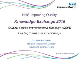 NHS Improving Quality
Knowledge Exchange 2015
Quality, Service Improvement & Redesign (QSIR)
Leading Transformational Change
Dr Julia RA Taylor
National Programme Director
Advancing Change Team
 