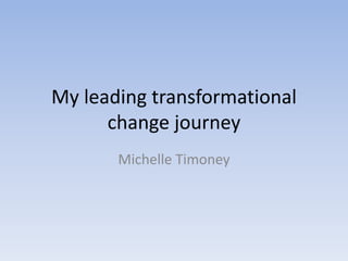 My leading transformational
change journey
Michelle Timoney
 