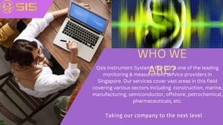 Taking our company to the next level
WHO WE
ARE?
Qsis Instrument Systems Pte Ltd is one of the leading
monitoring & measurement service providers in
Singapore. Our services cover vast areas in this field
covering various sectors including construction, marine,
manufacturing, semiconductor, offshore, petrochemical,
pharmaceuticals, etc.
 