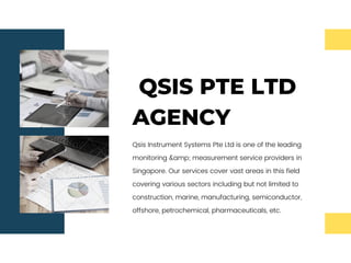 QSIS PTE LTD
AGENCY
Qsis Instrument Systems Pte Ltd is one of the leading
monitoring &amp; measurement service providers in
Singapore. Our services cover vast areas in this field
covering various sectors including but not limited to
construction, marine, manufacturing, semiconductor,
offshore, petrochemical, pharmaceuticals, etc.
 