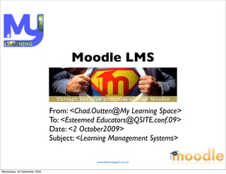 Moodle LMS


                               From: <Chad.Outten@My Learning Space>
                               To: <Esteemed Educators@QSITE.conf.09>
                               Date: <2 October2009>
                               Subject: <Learning Management Systems>

                                            www.mylearningspace.com.au


Wednesday, 30 September 2009
 