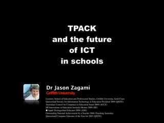 TPACK
       and the future
           of ICT
         in schools


Dr Jason Zagami
Griffith University
Lecturer, School of Education and Professional Studies, Grifﬁth University, Gold Coast
Queensland Society for Information Technology in Education President 2009 (QSITE)
Australian Council for Computers in Education board 2009 (ACCE)
HP Innovations in Education Australia Mentor 2009 (IIE)
 Apple Distinguished Educator 2009 (ADE)
Outstanding National Achievement by a Teacher 2006 (Teaching Australia)
Queensland Computer Educator of the Year for 2005 (QSITE)
 