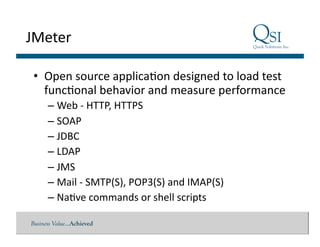 Business Value…Achieved
JMeter	
  
•  Open	
  source	
  applica$on	
  designed	
  to	
  load	
  test	
  
func$onal	
  behavior	
  and	
  measure	
  performance	
  
– Web	
  -­‐	
  HTTP,	
  HTTPS	
  
– SOAP	
  
– JDBC	
  
– LDAP	
  
– JMS	
  
– Mail	
  -­‐	
  SMTP(S),	
  POP3(S)	
  and	
  IMAP(S)	
  
– Na$ve	
  commands	
  or	
  shell	
  scripts	
  
 