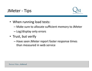 Business Value…Achieved
JMeter	
  -­‐	
  Tips	
  
•  When	
  running	
  load	
  tests:	
  
– Make	
  sure	
  to	
  allocate	
  suﬃcient	
  memory	
  to	
  JMeter	
  
– Log/display	
  only	
  errors	
  
•  Trust,	
  but	
  verify	
  
– Have	
  seen	
  JMeter	
  report	
  faster	
  response	
  $mes	
  
than	
  measured	
  in	
  web	
  service	
  
 