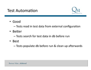 Business Value…Achieved
Test	
  Automa$on	
  
•  Good	
  
– Tests	
  read	
  in	
  test	
  data	
  from	
  external	
  conﬁgura$on	
  
•  Beder	
  
– Tests	
  search	
  for	
  test	
  data	
  in	
  db	
  before	
  run	
  
•  Best	
  
– Tests	
  populate	
  db	
  before	
  run	
  &	
  clean	
  up	
  aferwards	
  
 