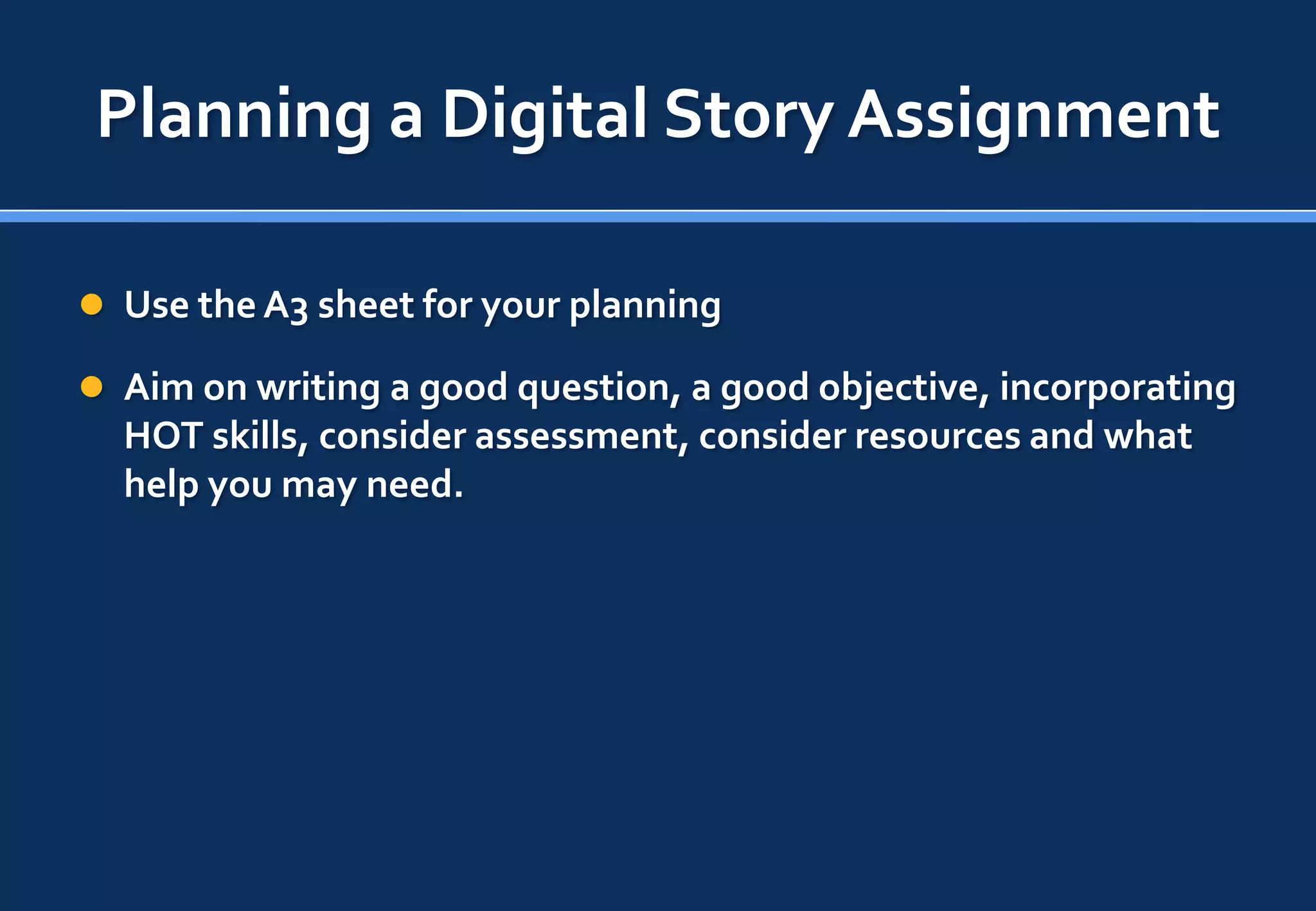 Planning a Digital Story Assignment

 Use the A3 sheet for your planning

 Aim on writing a good question, a good objective, incorporating
  HOT skills, consider assessment, consider resources and what
  help you may need.
 
