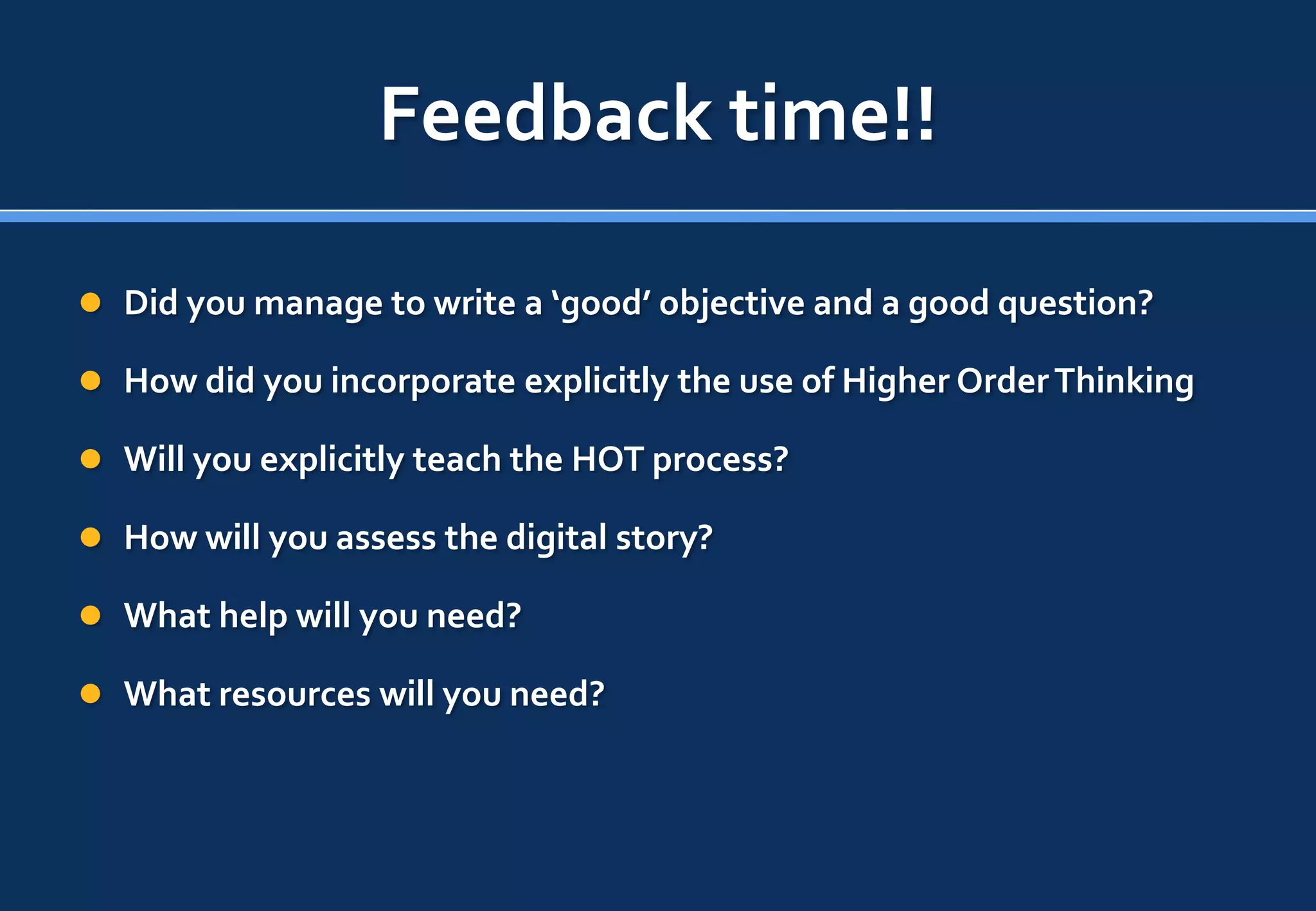 Feedback time!!

 Did you manage to write a ‘good’ objective and a good question?

 How did you incorporate explicitly the use of Higher Order Thinking

 Will you explicitly teach the HOT process?

 How will you assess the digital story?

 What help will you need?

 What resources will you need?
 