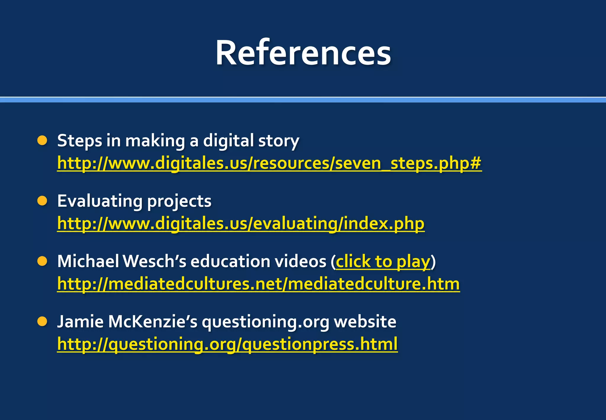 References

 Steps in making a digital story
  http://www.digitales.us/resources/seven_steps.php#

 Evaluating projects
  http://www.digitales.us/evaluating/index.php

 Michael Wesch’s education videos (click to play)
  http://mediatedcultures.net/mediatedculture.htm

 Jamie McKenzie’s questioning.org website
  http://questioning.org/questionpress.html
 
