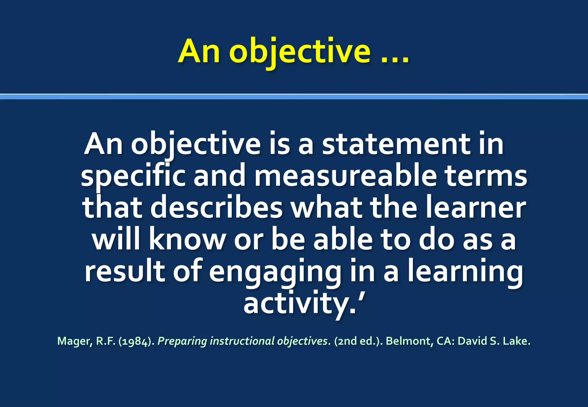 An objective …

    An objective is a statement in
    specific and measureable terms
    that describes what the learner
     will know or be able to do as a
    result of engaging in a learning
                activity.’
Mager, R.F. (1984). Preparing instructional objectives. (2nd ed.). Belmont, CA: David S. Lake.
 