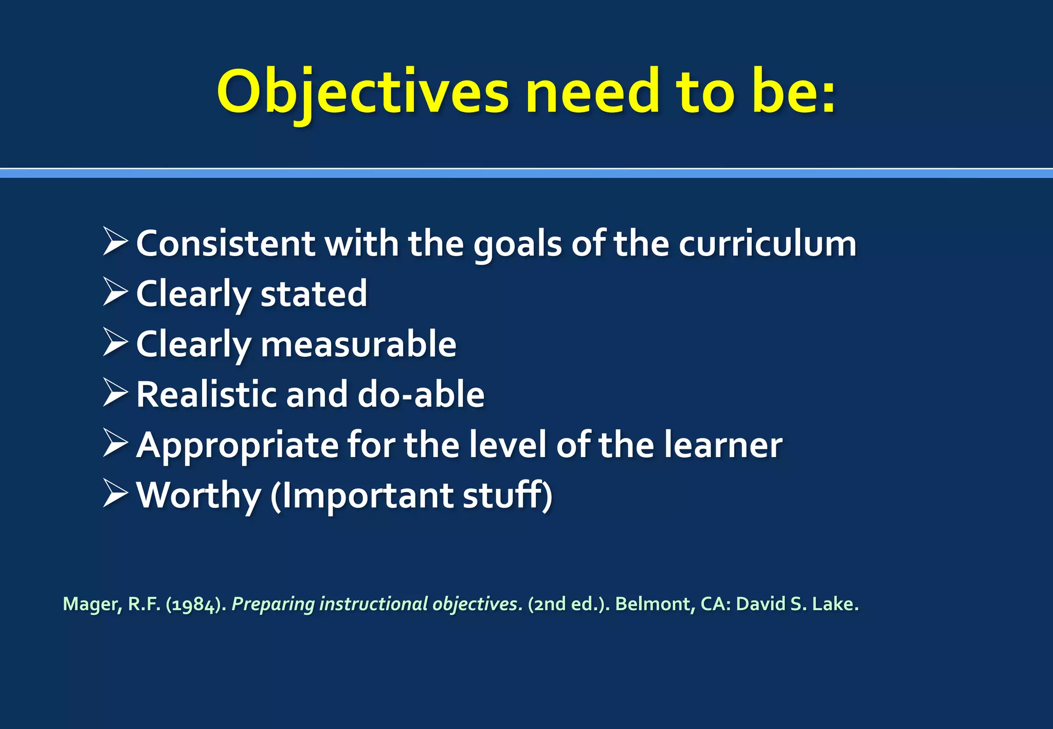 Objectives need to be:

     Consistent with the goals of the curriculum
     Clearly stated
     Clearly measurable
     Realistic and do-able
     Appropriate for the level of the learner
     Worthy (Important stuff)

Mager, R.F. (1984). Preparing instructional objectives. (2nd ed.). Belmont, CA: David S. Lake.
 