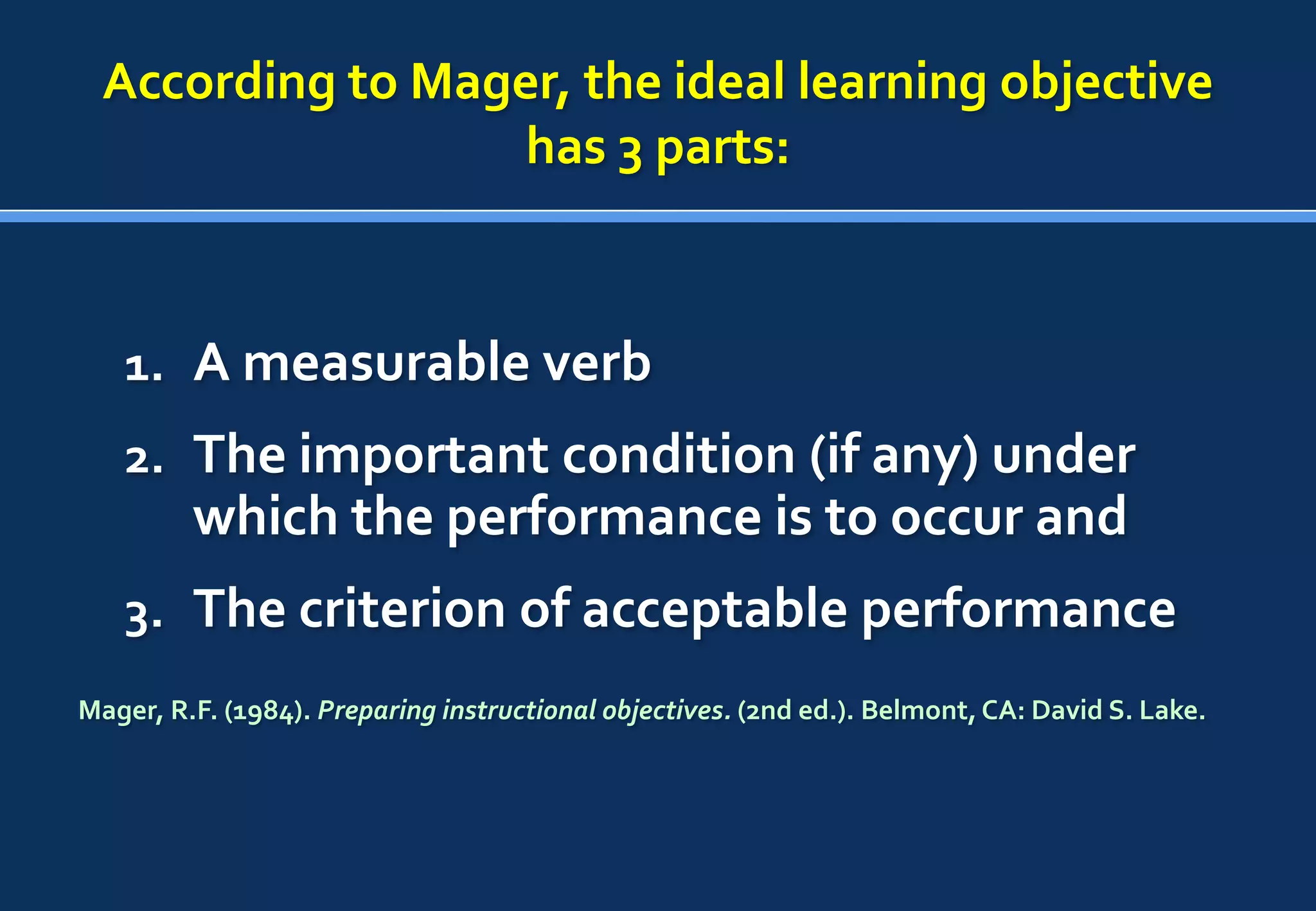 According to Mager, the ideal learning objective
                  has 3 parts:



   1. A measurable verb
   2. The important condition (if any) under
         which the performance is to occur and
   3. The criterion of acceptable performance
Mager, R.F. (1984). Preparing instructional objectives. (2nd ed.). Belmont, CA: David S. Lake.
 