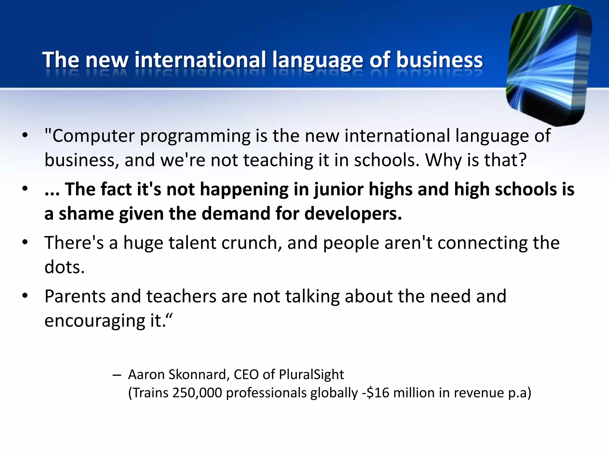 • "Computer programming is the new international language of
business, and we're not teaching it in schools. Why is that?
• ... The fact it's not happening in junior highs and high schools is
a shame given the demand for developers.
• There's a huge talent crunch, and people aren't connecting the
dots.
• Parents and teachers are not talking about the need and
encouraging it.“
– Aaron Skonnard, CEO of PluralSight
(Trains 250,000 professionals globally -$16 million in revenue p.a)
The new international language of business
 
