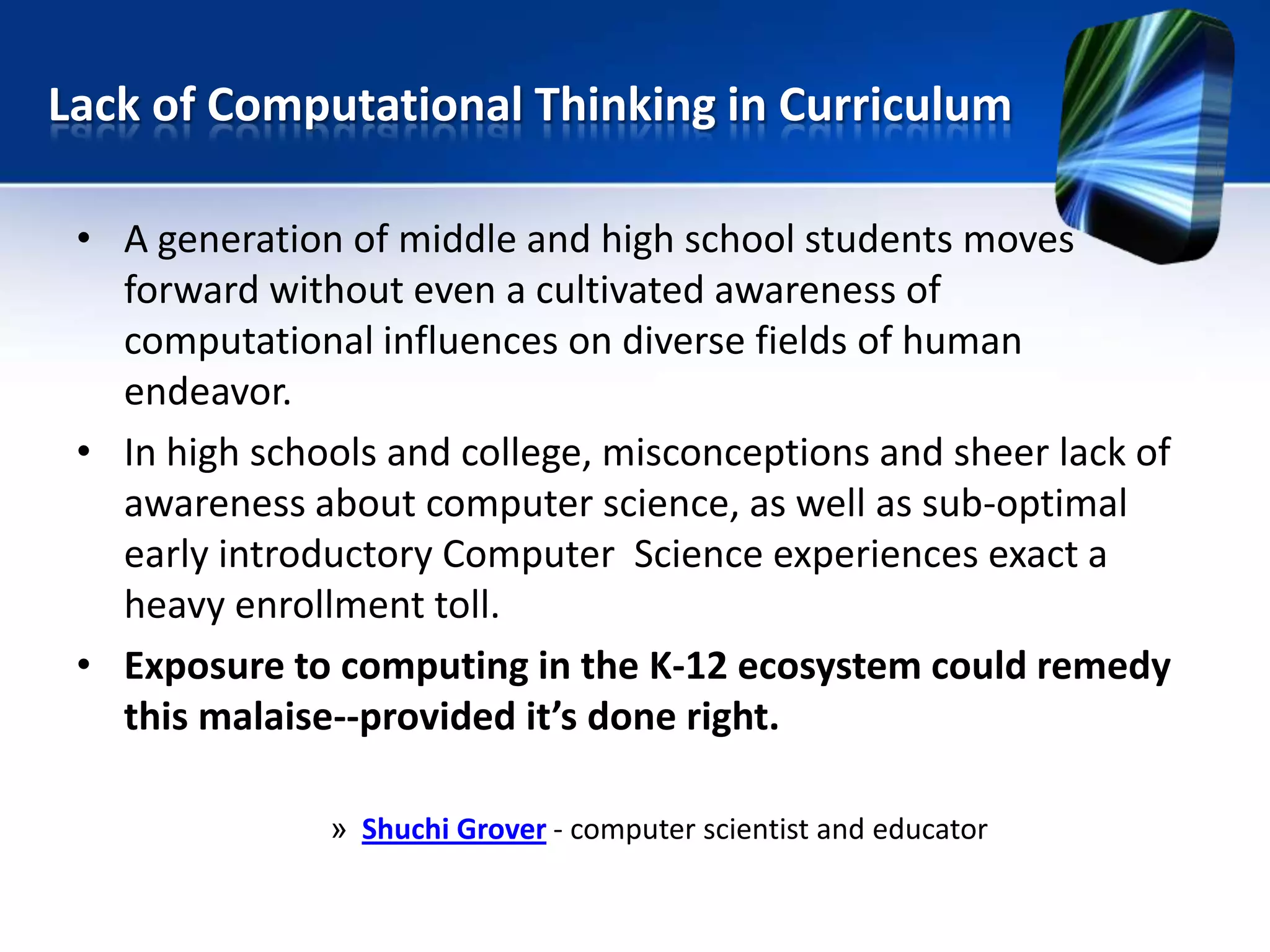 • A generation of middle and high school students moves
forward without even a cultivated awareness of
computational influences on diverse fields of human
endeavor.
• In high schools and college, misconceptions and sheer lack of
awareness about computer science, as well as sub-optimal
early introductory Computer Science experiences exact a
heavy enrollment toll.
• Exposure to computing in the K-12 ecosystem could remedy
this malaise--provided it’s done right.
» Shuchi Grover - computer scientist and educator
Lack of Computational Thinking in Curriculum
 