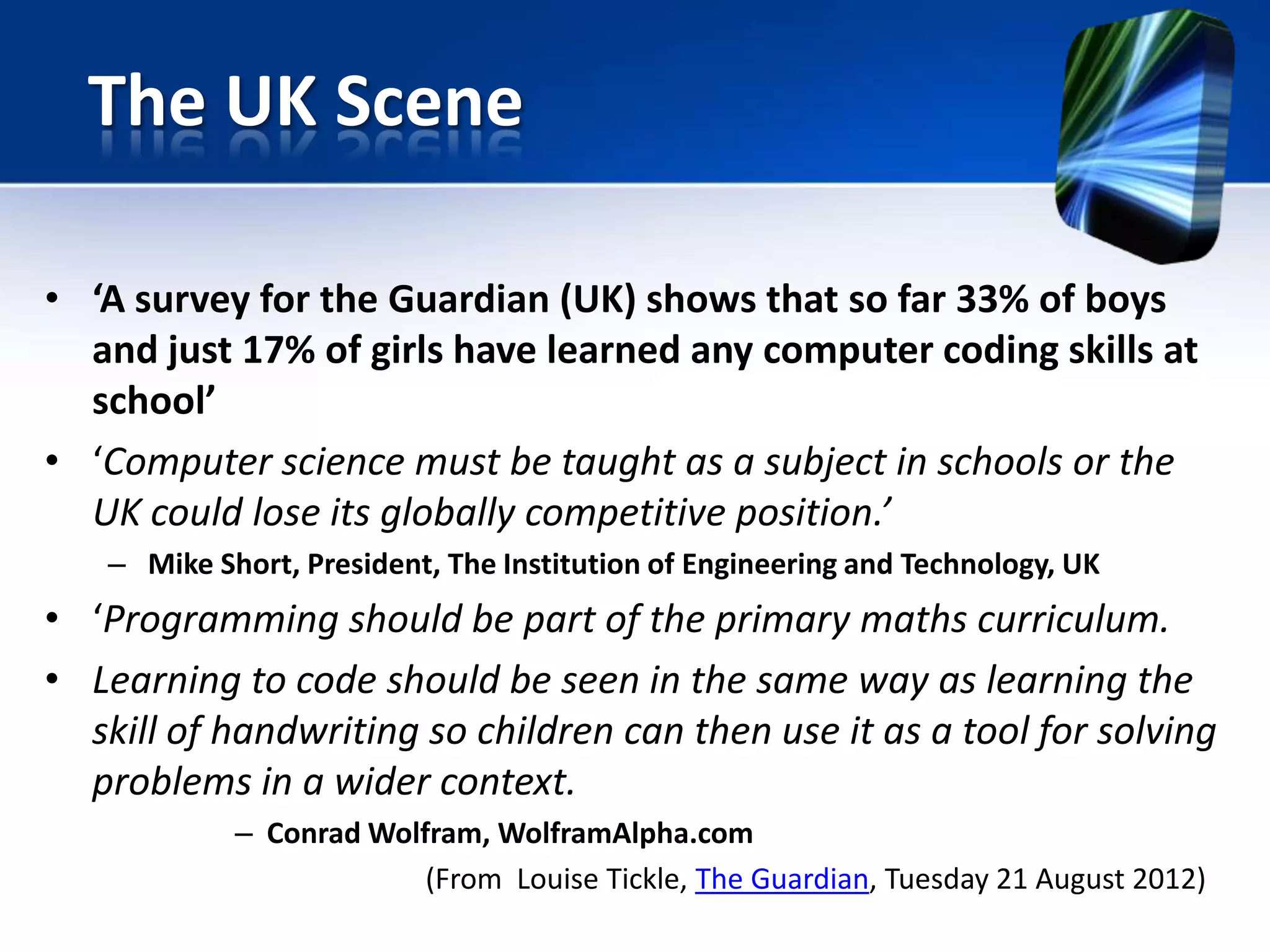 • ‘A survey for the Guardian (UK) shows that so far 33% of boys
and just 17% of girls have learned any computer coding skills at
school’
• ‘Computer science must be taught as a subject in schools or the
UK could lose its globally competitive position.’
– Mike Short, President, The Institution of Engineering and Technology, UK
• ‘Programming should be part of the primary maths curriculum.
• Learning to code should be seen in the same way as learning the
skill of handwriting so children can then use it as a tool for solving
problems in a wider context.
– Conrad Wolfram, WolframAlpha.com
(From Louise Tickle, The Guardian, Tuesday 21 August 2012)
The UK Scene
 