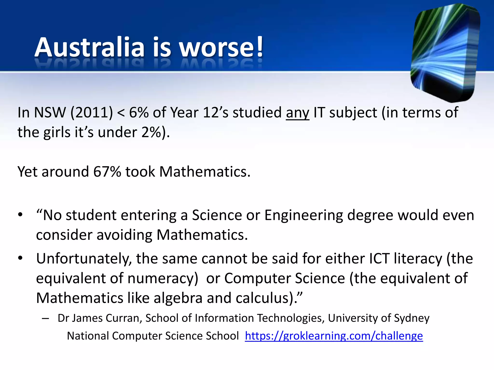 In NSW (2011) < 6% of Year 12’s studied any IT subject (in terms of
the girls it’s under 2%).
Yet around 67% took Mathematics.
• “No student entering a Science or Engineering degree would even
consider avoiding Mathematics.
• Unfortunately, the same cannot be said for either ICT literacy (the
equivalent of numeracy) or Computer Science (the equivalent of
Mathematics like algebra and calculus).”
– Dr James Curran, School of Information Technologies, University of Sydney
National Computer Science School https://groklearning.com/challenge
Australia is worse!
 