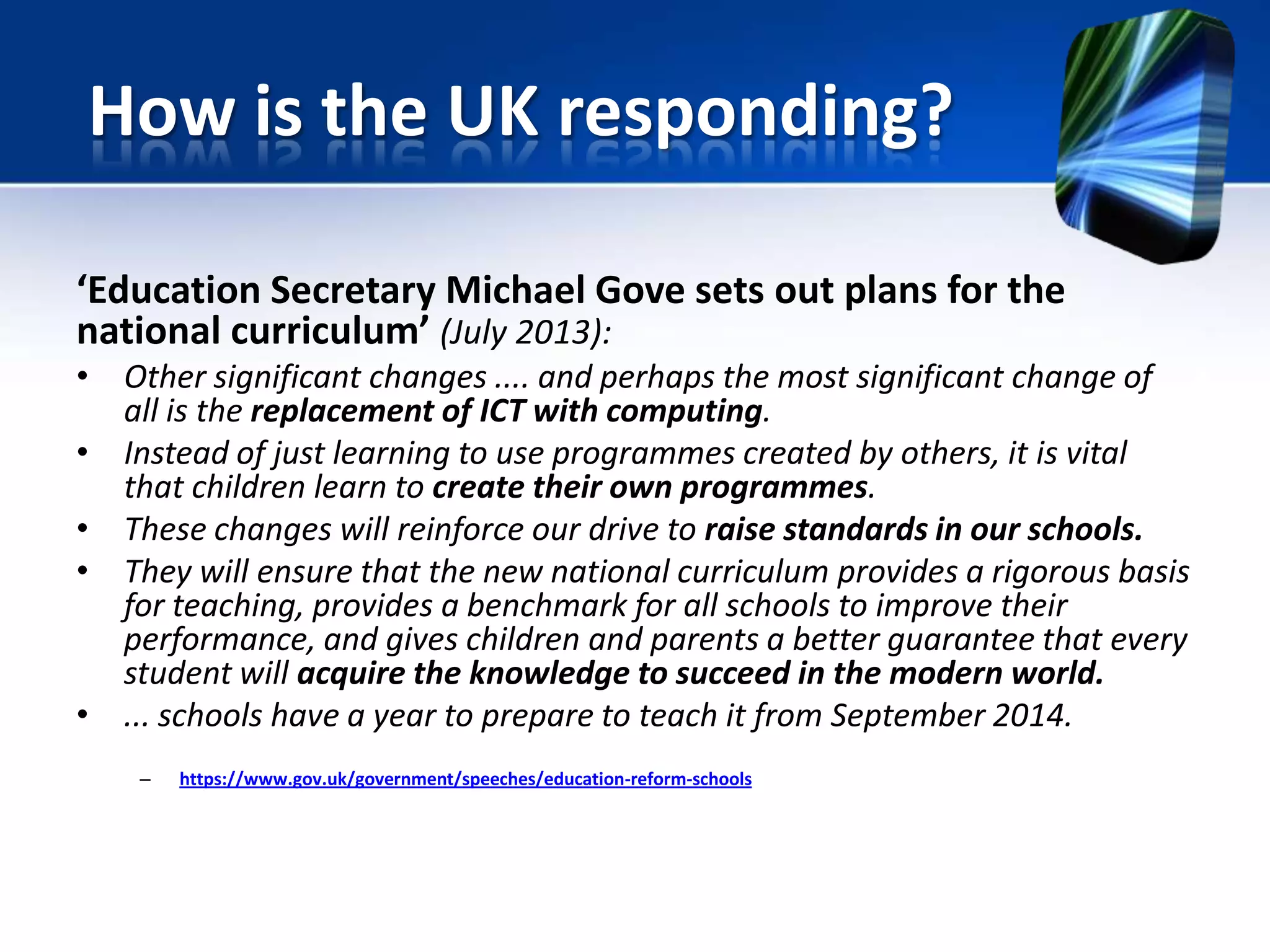 ‘Education Secretary Michael Gove sets out plans for the
national curriculum’ (July 2013):
• Other significant changes .... and perhaps the most significant change of
all is the replacement of ICT with computing.
• Instead of just learning to use programmes created by others, it is vital
that children learn to create their own programmes.
• These changes will reinforce our drive to raise standards in our schools.
• They will ensure that the new national curriculum provides a rigorous basis
for teaching, provides a benchmark for all schools to improve their
performance, and gives children and parents a better guarantee that every
student will acquire the knowledge to succeed in the modern world.
• ... schools have a year to prepare to teach it from September 2014.
– https://www.gov.uk/government/speeches/education-reform-schools
How is the UK responding?
 