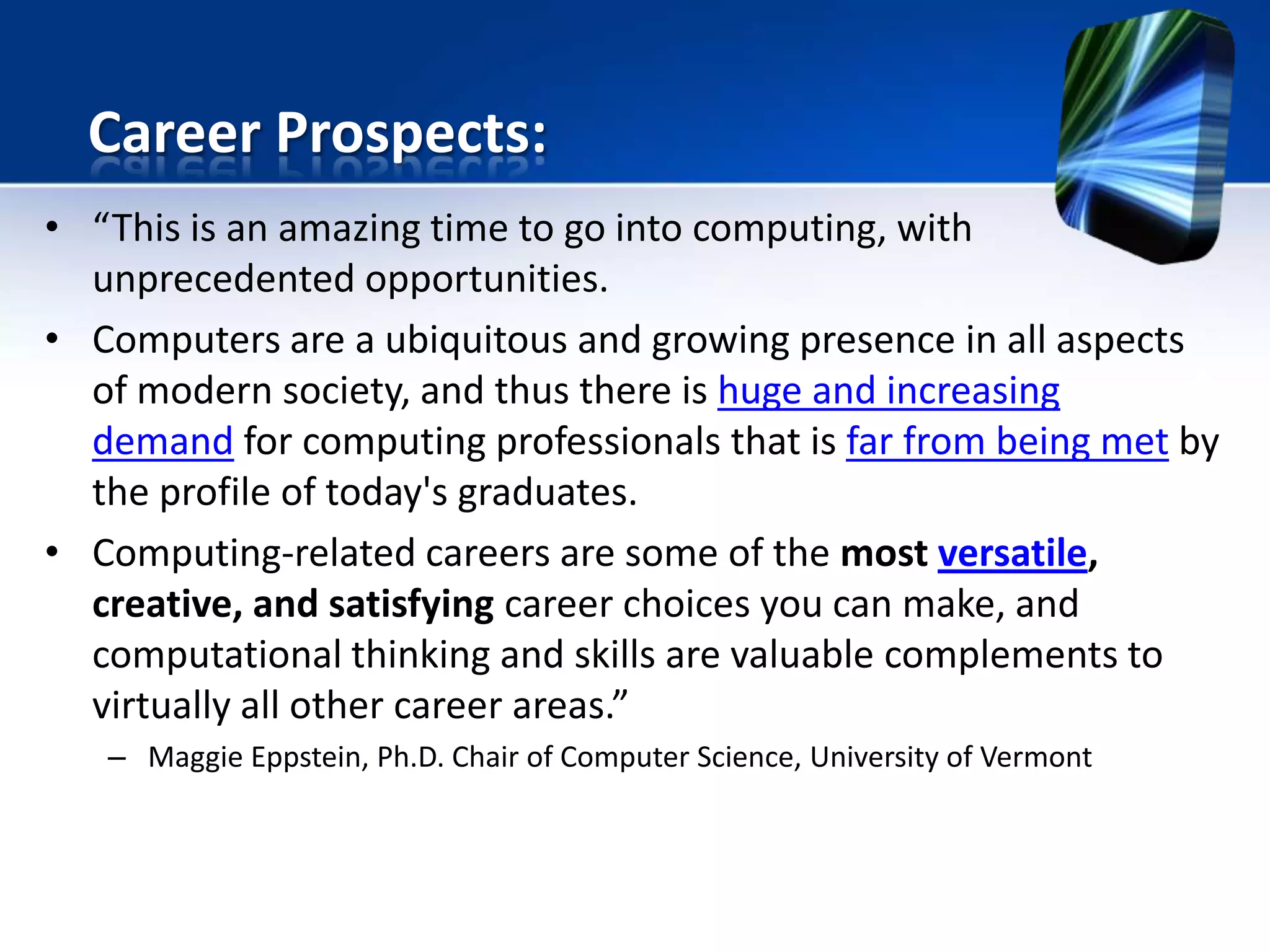 • “This is an amazing time to go into computing, with
unprecedented opportunities.
• Computers are a ubiquitous and growing presence in all aspects
of modern society, and thus there is huge and increasing
demand for computing professionals that is far from being met by
the profile of today's graduates.
• Computing-related careers are some of the most versatile,
creative, and satisfying career choices you can make, and
computational thinking and skills are valuable complements to
virtually all other career areas.”
– Maggie Eppstein, Ph.D. Chair of Computer Science, University of Vermont
Career Prospects:
 