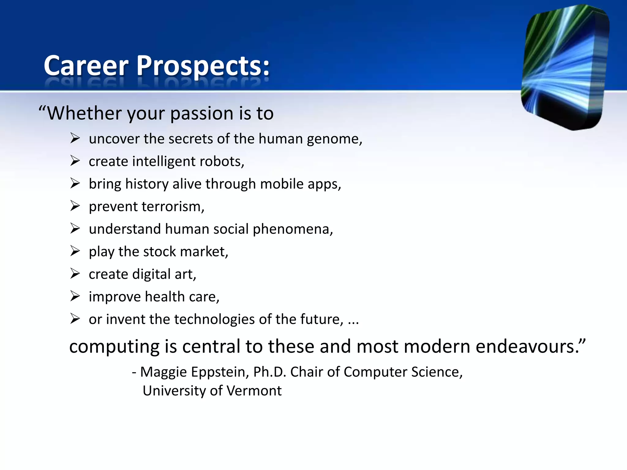 “Whether your passion is to
 uncover the secrets of the human genome,
 create intelligent robots,
 bring history alive through mobile apps,
 prevent terrorism,
 understand human social phenomena,
 play the stock market,
 create digital art,
 improve health care,
 or invent the technologies of the future, ...
computing is central to these and most modern endeavours.”
- Maggie Eppstein, Ph.D. Chair of Computer Science,
University of Vermont
Career Prospects:
 