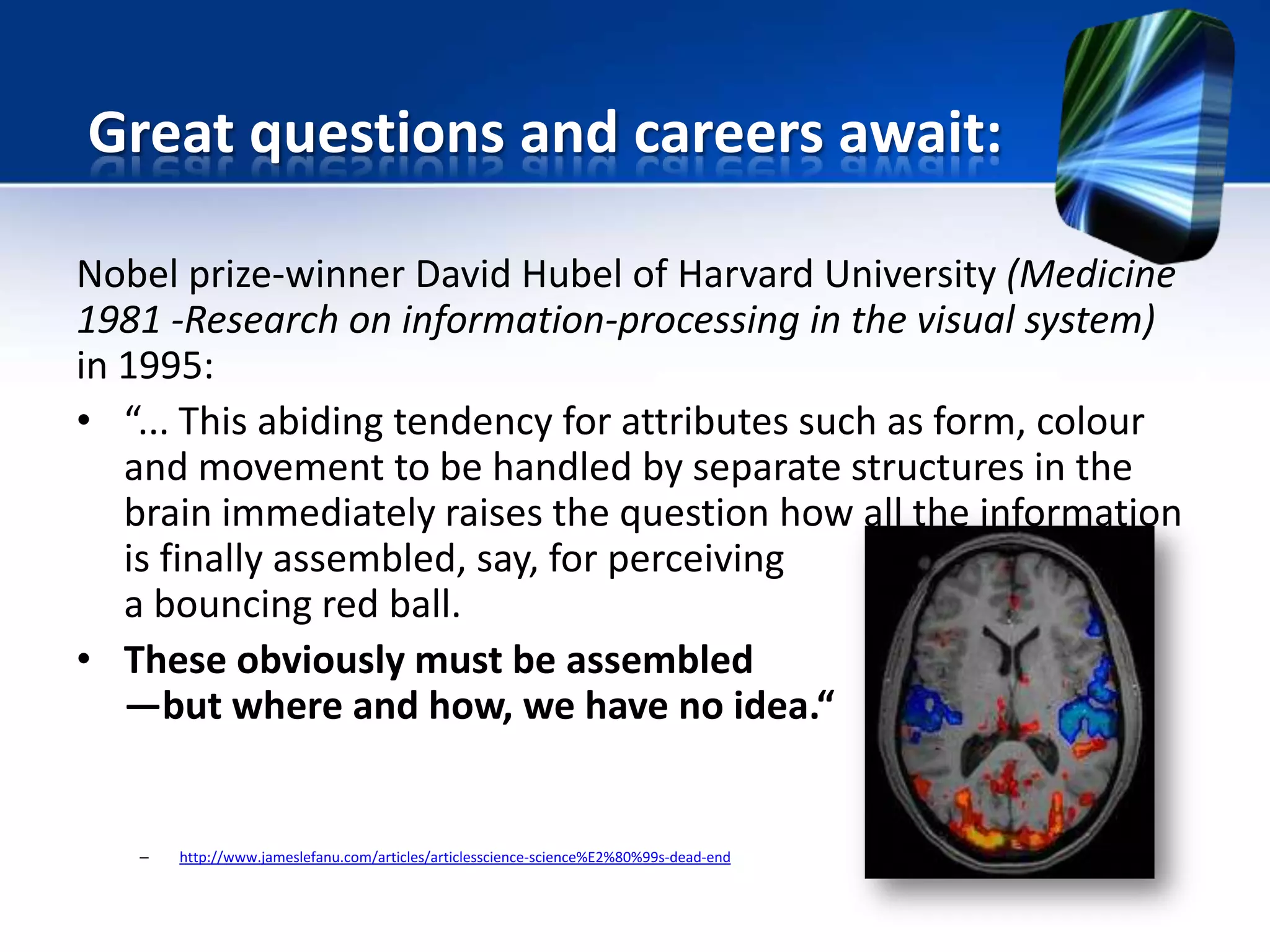 Nobel prize-winner David Hubel of Harvard University (Medicine
1981 -Research on information-processing in the visual system)
in 1995:
• “... This abiding tendency for attributes such as form, colour
and movement to be handled by separate structures in the
brain immediately raises the question how all the information
is finally assembled, say, for perceiving
a bouncing red ball.
• These obviously must be assembled
—but where and how, we have no idea.“
– http://www.jameslefanu.com/articles/articlesscience-science%E2%80%99s-dead-end
Great questions and careers await:
 