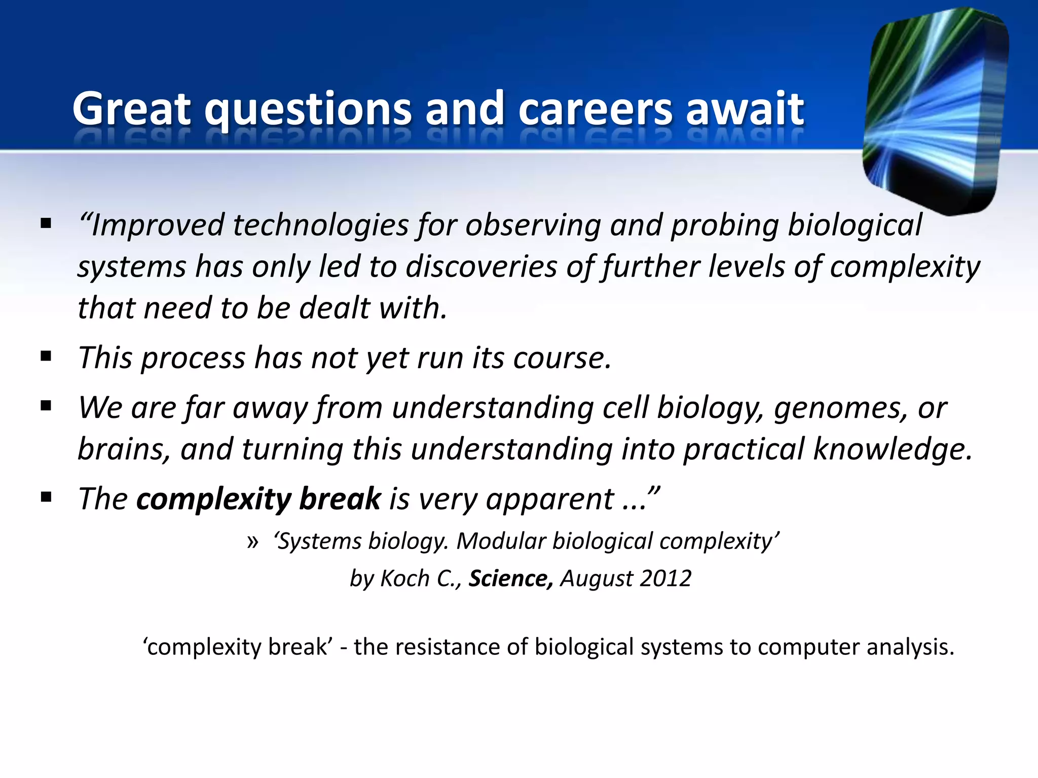  “Improved technologies for observing and probing biological
systems has only led to discoveries of further levels of complexity
that need to be dealt with.
 This process has not yet run its course.
 We are far away from understanding cell biology, genomes, or
brains, and turning this understanding into practical knowledge.
 The complexity break is very apparent ...”
» ‘Systems biology. Modular biological complexity’
by Koch C., Science, August 2012
‘complexity break’ - the resistance of biological systems to computer analysis.
Great questions and careers await
 